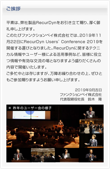 平素は、弊社製品RecurDynをお引き立て賜り、厚く御礼申し上げます。このたびファンクションベイ株式会社では、2019年11月22日にRecurDyn Users’ Conference 2019を開催する運びとなりました。RecurDynに関するテクニカル情報やユーザー様による活用事例など、皆様に役立つ情報や有効な交流の場となりますよう盛りだくさんの内容で開催いたします。ご多忙中とは存じますが、万障お繰り合わせの上、ぜひともご参加賜りますようお願い申し上げます。